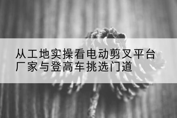 上高电动剪叉升降平台厂家-从工地实操看电动剪叉平台厂家与登高车挑选门道