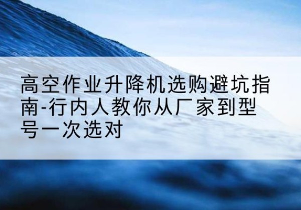 上高升降平台厂家-高空作业升降机选购避坑指南-行内人教你从厂家到型号一次选对