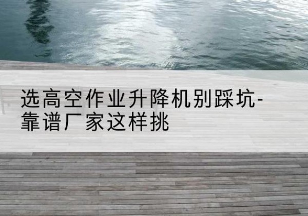 上高剪叉式升降机厂家-选高空作业升降机别踩坑-靠谱厂家这样挑