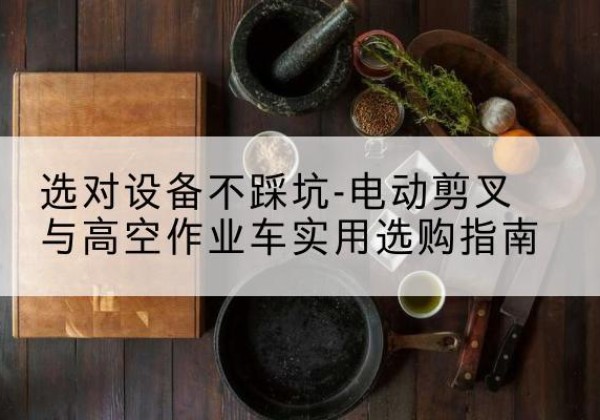 上高电动剪叉升降平台怎么选-选对设备不踩坑-电动剪叉与高空作业车实用选购指南