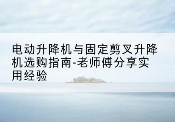 上高电动升降机怎么选-电动升降机与固定剪叉升降机选购指南-老师傅分享实用经验