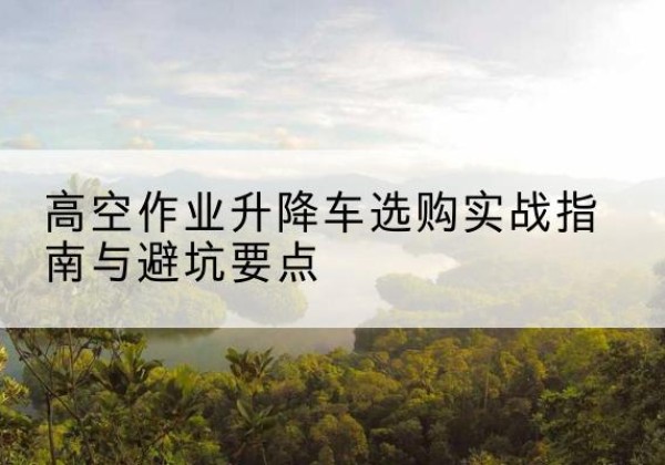 上高升降车怎么选-高空作业升降车选购实战指南与避坑要点