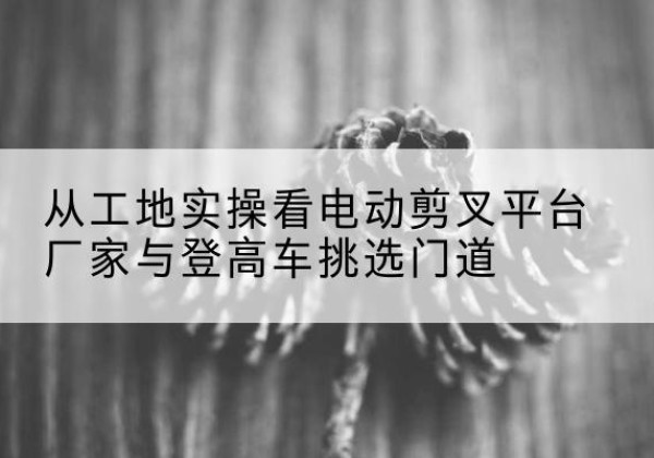 上高电动剪叉升降平台厂家-从工地实操看电动剪叉平台厂家与登高车挑选门道